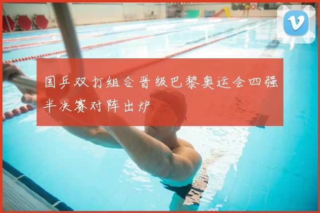 国乒双打组合晋级巴黎奥运会四强半决赛对阵出炉