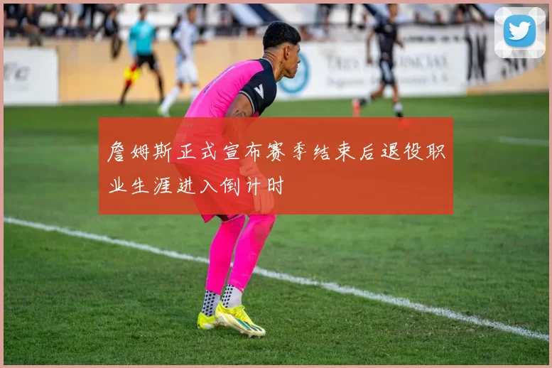 詹姆斯正式宣布赛季结束后退役职业生涯进入倒计时