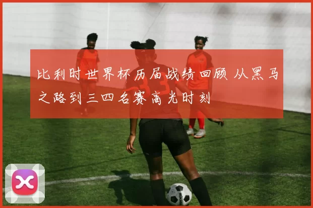 比利时世界杯历届战绩回顾 从黑马之路到三四名赛高光时刻