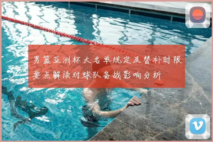 男篮亚洲杯大名单规定及替补时限要点解读对球队备战影响分析