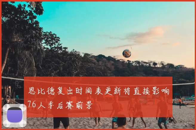 恩比德复出时间表更新将直接影响76人季后赛前景