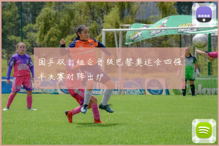国乒双打组合晋级巴黎奥运会四强半决赛对阵出炉