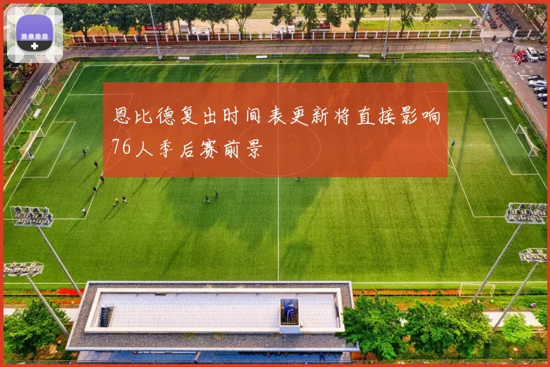 恩比德复出时间表更新将直接影响76人季后赛前景