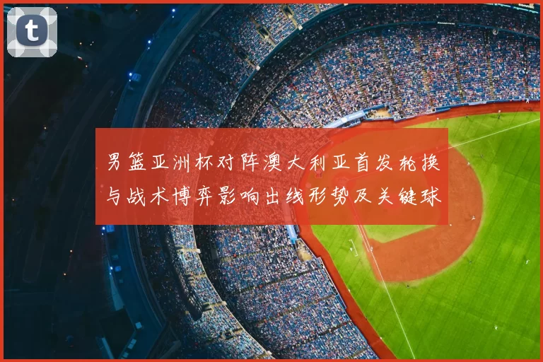 男篮亚洲杯对阵澳大利亚首发轮换与战术博弈影响出线形势及关键球员表现