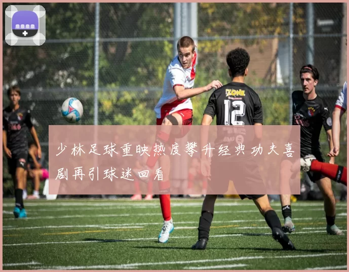 少林足球重映热度攀升经典功夫喜剧再引球迷回看