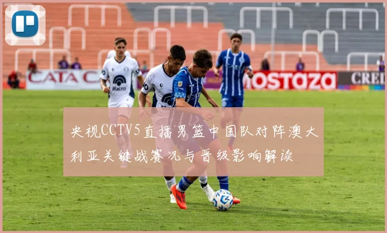 央视CCTV5直播男篮中国队对阵澳大利亚关键战赛况与晋级影响解读