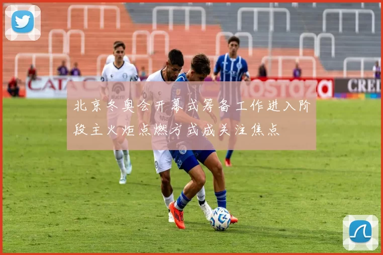 北京冬奥会开幕式筹备工作进入阶段主火炬点燃方式成关注焦点