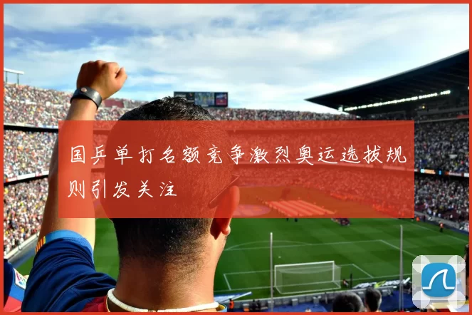 国乒单打名额竞争激烈奥运选拔规则引发关注