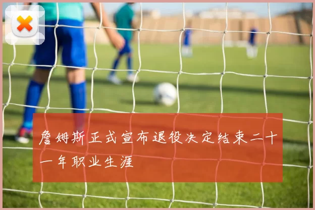 詹姆斯正式宣布退役决定结束二十一年职业生涯