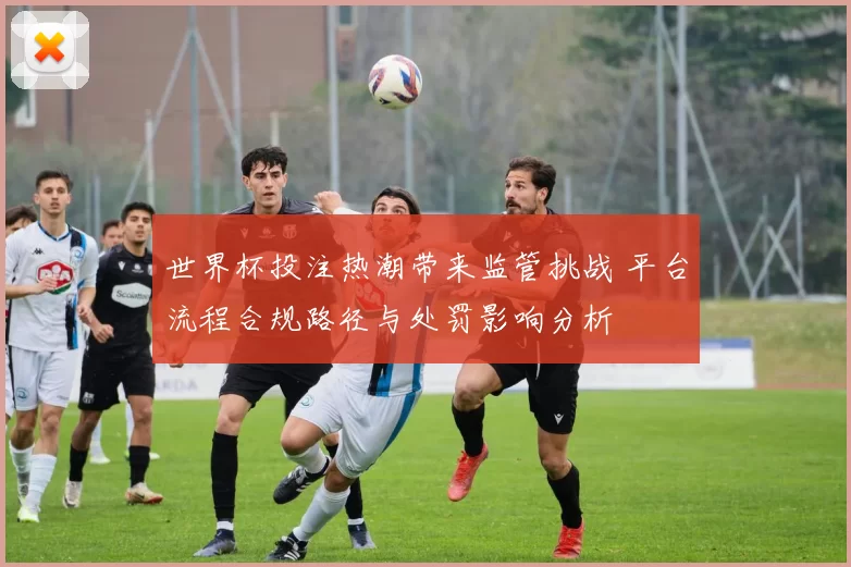 世界杯投注热潮带来监管挑战 平台流程合规路径与处罚影响分析