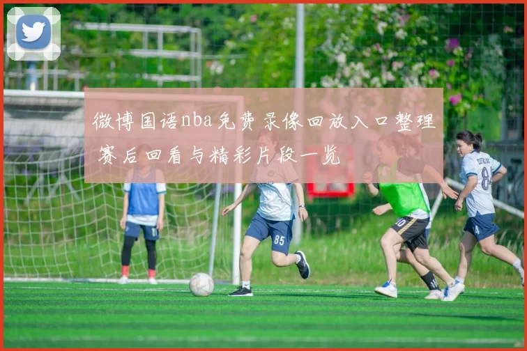 微博国语nba免费录像回放入口整理 赛后回看与精彩片段一览