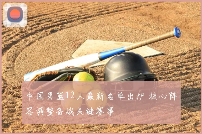 中国男篮12人最新名单出炉 核心阵容调整备战关键赛事