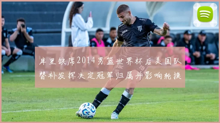 库里缺席2014男篮世界杯后美国队替补发挥决定冠军归属并影响轮换