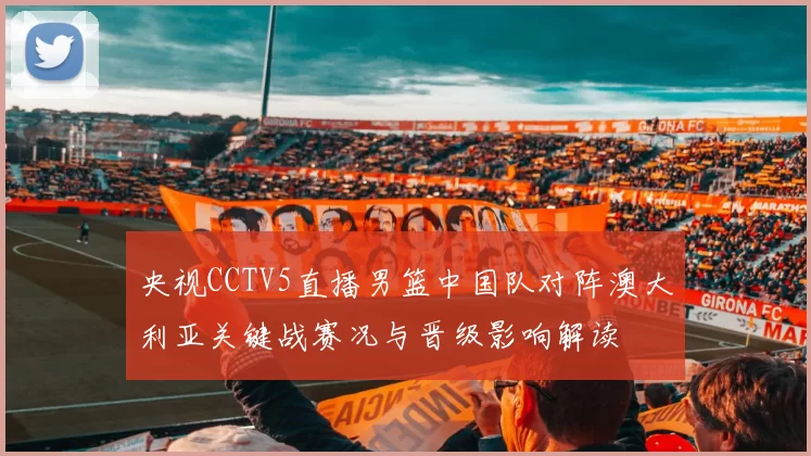 央视CCTV5直播男篮中国队对阵澳大利亚关键战赛况与晋级影响解读