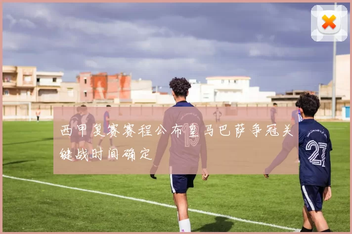 西甲复赛赛程公布皇马巴萨争冠关键战时间确定