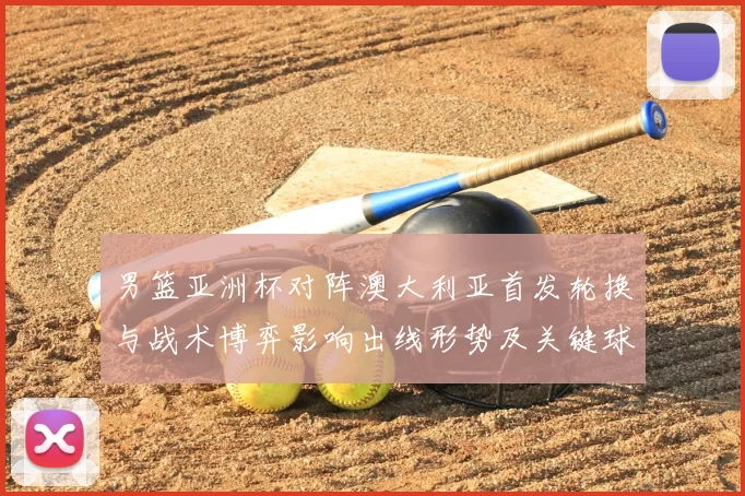 男篮亚洲杯对阵澳大利亚首发轮换与战术博弈影响出线形势及关键球员表现