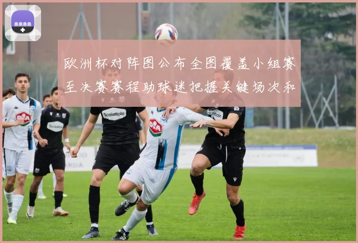 欧洲杯对阵图公布全图覆盖小组赛至决赛赛程助球迷把握关键场次和时间
