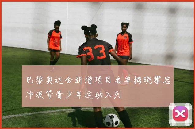 巴黎奥运会新增项目名单揭晓攀岩冲浪等青少年运动入列