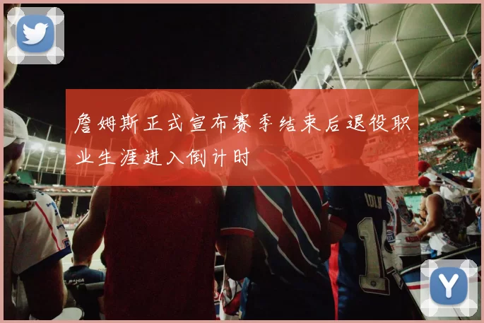 詹姆斯正式宣布赛季结束后退役职业生涯进入倒计时