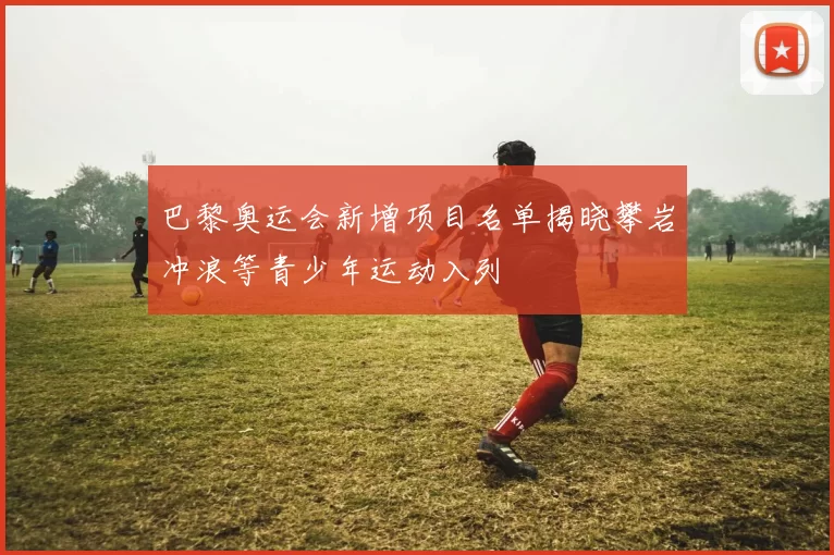 巴黎奥运会新增项目名单揭晓攀岩冲浪等青少年运动入列