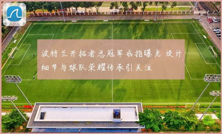 波特兰开拓者总冠军戒指曝光 设计细节与球队荣耀传承引关注