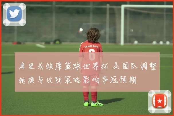 库里或缺席篮球世界杯 美国队调整轮换与攻防策略影响争冠预期