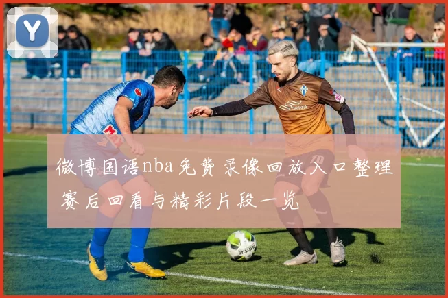 微博国语nba免费录像回放入口整理 赛后回看与精彩片段一览