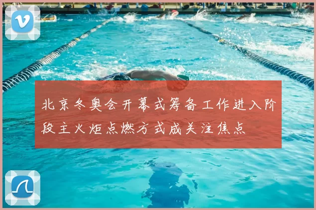 北京冬奥会开幕式筹备工作进入阶段主火炬点燃方式成关注焦点
