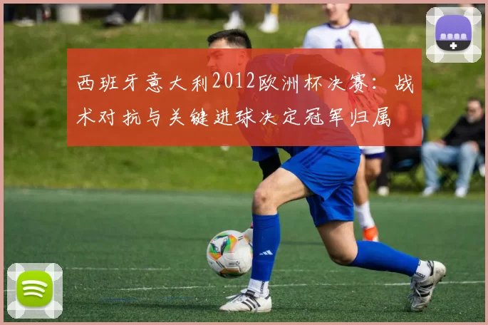 西班牙意大利2012欧洲杯决赛：战术对抗与关键进球决定冠军归属