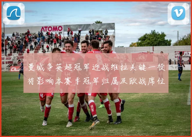 曼城争英超冠军迎战维拉关键一役将影响本赛季冠军归属及欧战席位