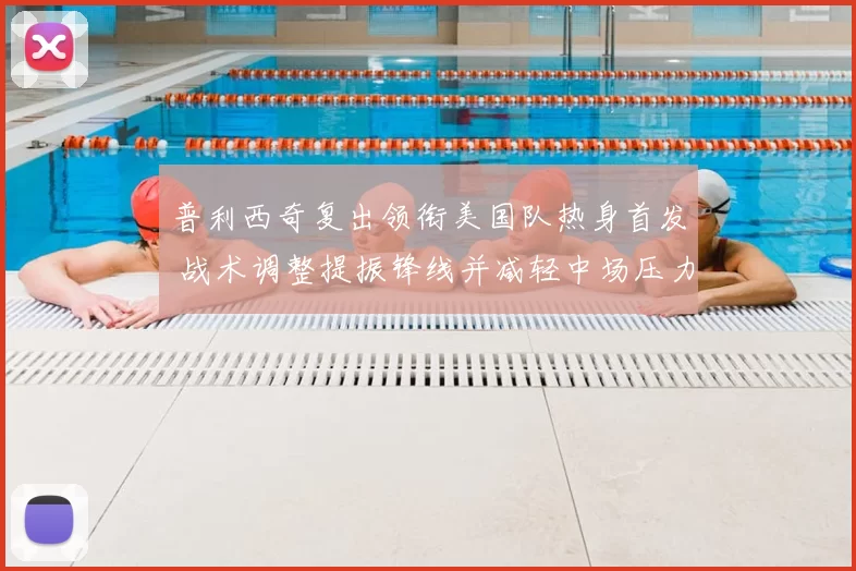 普利西奇复出领衔美国队热身首发 战术调整提振锋线并减轻中场压力