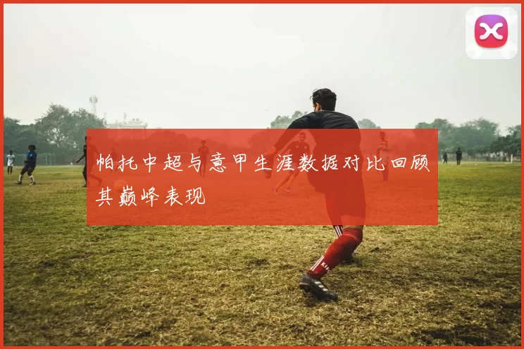帕托中超与意甲生涯数据对比回顾其巅峰表现