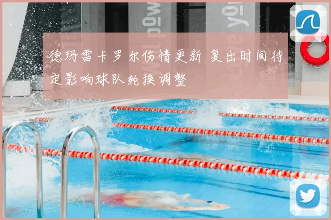 德玛雷卡罗尔伤情更新 复出时间待定影响球队轮换调整