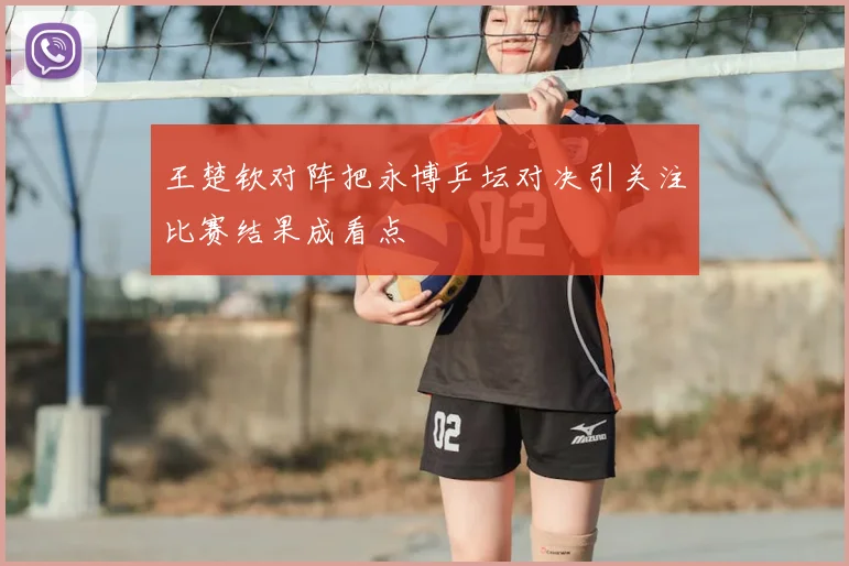 王楚钦对阵把永博乒坛对决引关注比赛结果成看点