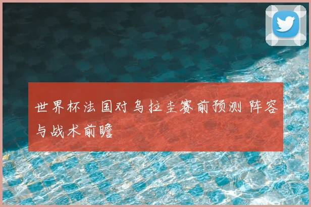 世界杯法国对乌拉圭赛前预测 阵容与战术前瞻