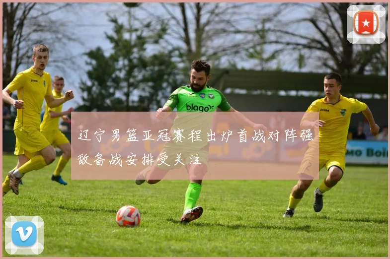 辽宁男篮亚冠赛程出炉首战对阵强敌备战安排受关注