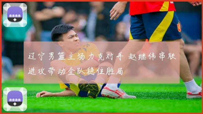 辽宁男篮主场力克对手 赵继伟串联进攻带动全队稳住胜局
