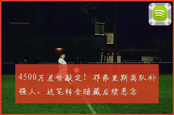 4500万差价敲定!邓弗里斯离队补强人,这笔转会暗藏后续悬念
