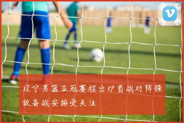 辽宁男篮亚冠赛程出炉首战对阵强敌备战安排受关注