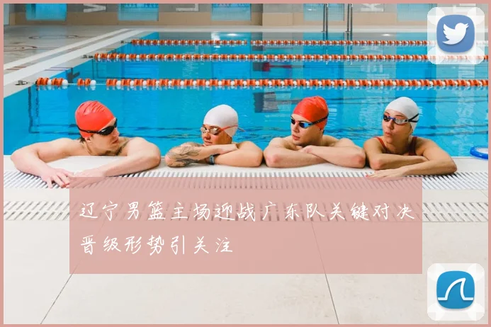 辽宁男篮主场迎战广东队关键对决晋级形势引关注
