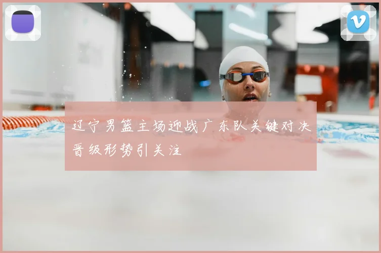 辽宁男篮主场迎战广东队关键对决晋级形势引关注