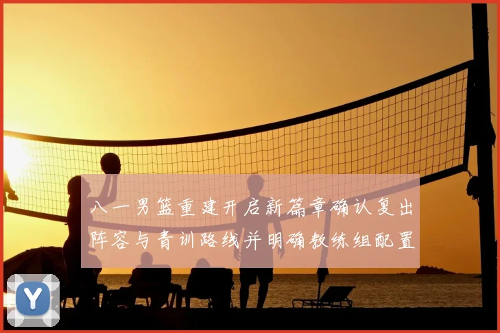 八一男篮重建开启新篇章确认复出阵容与青训路线并明确教练组配置