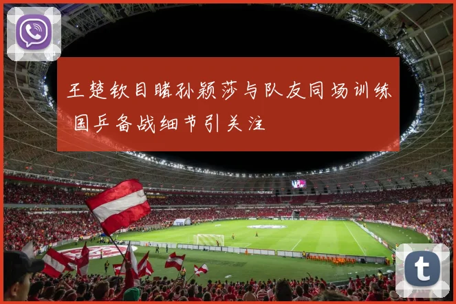 王楚钦目睹孙颖莎与队友同场训练 国乒备战细节引关注