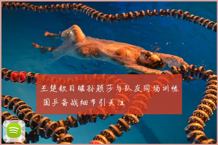 王楚钦目睹孙颖莎与队友同场训练 国乒备战细节引关注