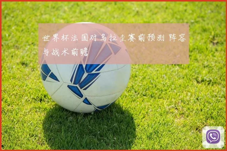 世界杯法国对乌拉圭赛前预测 阵容与战术前瞻