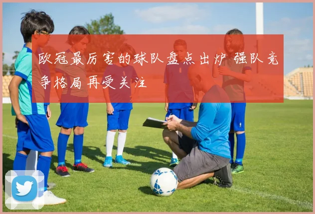 欧冠最厉害的球队盘点出炉 强队竞争格局再受关注